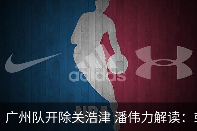 广州队开除关浩津 潘伟力解读：或起到相反效果
